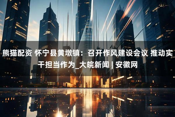 熊猫配资 怀宁县黄墩镇：召开作风建设会议 推动实干担当作为_大皖新闻 | 安徽网
