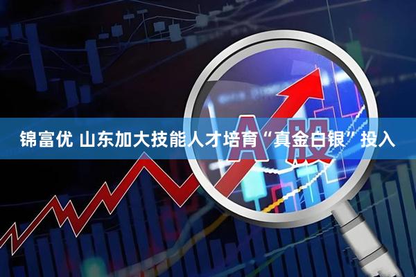 锦富优 山东加大技能人才培育“真金白银”投入