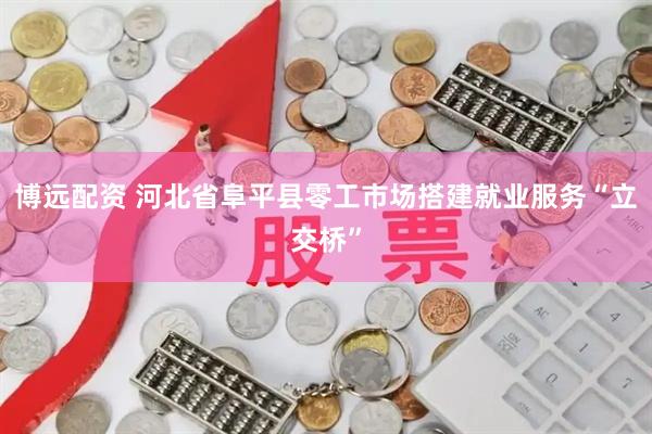 博远配资 河北省阜平县零工市场搭建就业服务“立交桥”