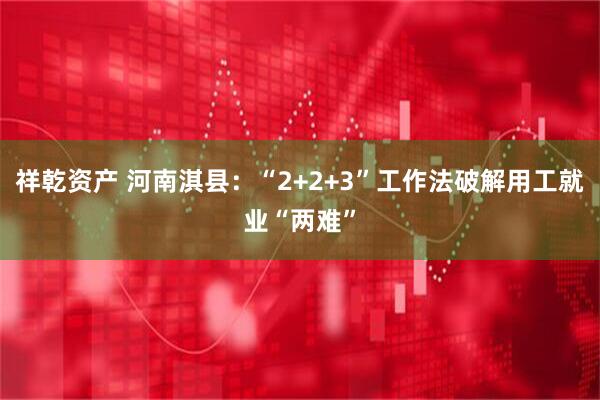 祥乾资产 河南淇县：“2+2+3”工作法破解用工就业“两难”