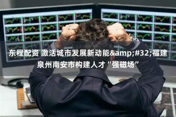 东程配资 激活城市发展新动能&#32;福建泉州南安市构建人才“强磁场”