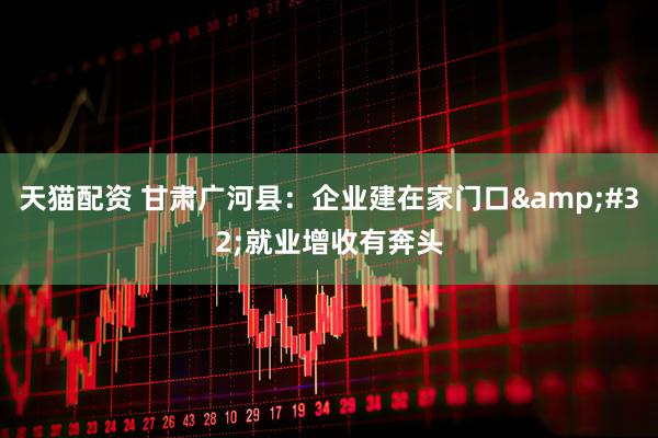 天猫配资 甘肃广河县：企业建在家门口&#32;就业增收有奔头