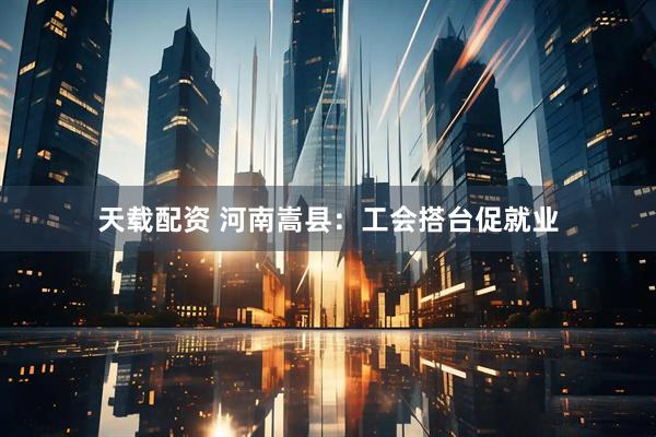 天载配资 河南嵩县：工会搭台促就业