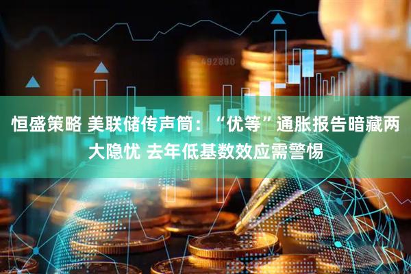 恒盛策略 美联储传声筒：“优等”通胀报告暗藏两大隐忧 去年低基数效应需警惕