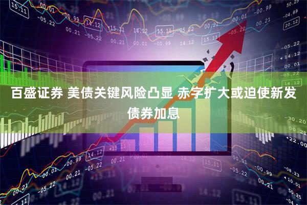 百盛证券 美债关键风险凸显 赤字扩大或迫使新发债券加息