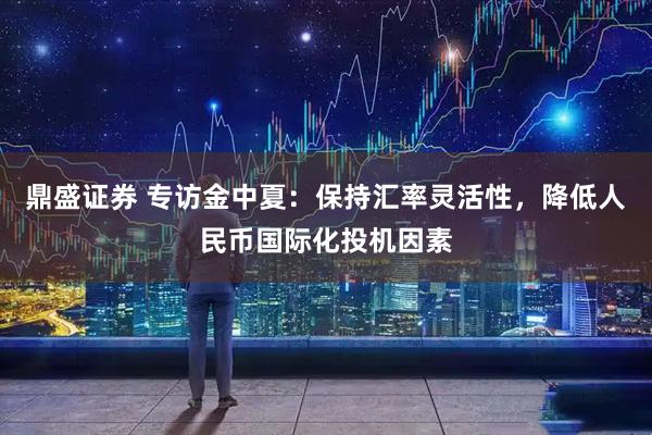 鼎盛证券 专访金中夏：保持汇率灵活性，降低人民币国际化投机因素