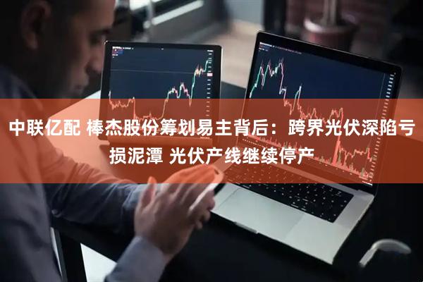 中联亿配 棒杰股份筹划易主背后：跨界光伏深陷亏损泥潭 光伏产线继续停产