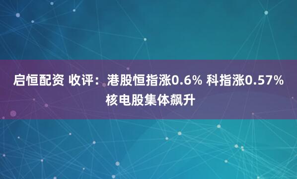 启恒配资 收评：港股恒指涨0.6% 科指涨0.57% 核电股集体飙升