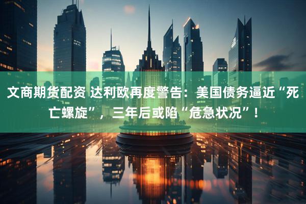 文商期货配资 达利欧再度警告：美国债务逼近“死亡螺旋”，三年后或陷“危急状况”！