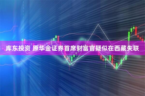库东投资 原华金证券首席财富官疑似在西藏失联