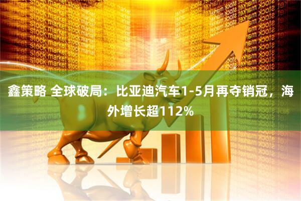 鑫策略 全球破局：比亚迪汽车1-5月再夺销冠，海外增长超112%