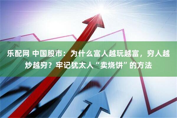 乐配网 中国股市：为什么富人越玩越富，穷人越炒越穷？牢记犹太人“卖烧饼”的方法