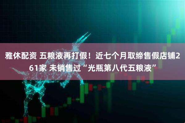 雅休配资 五粮液再打假！近七个月取缔售假店铺261家 未销售过“光瓶第八代五粮液”