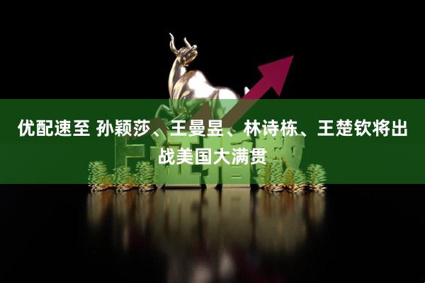优配速至 孙颖莎、王曼昱、林诗栋、王楚钦将出战美国大满贯