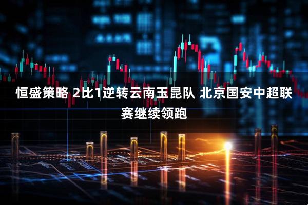 恒盛策略 2比1逆转云南玉昆队 北京国安中超联赛继续领跑