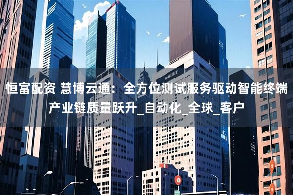 恒富配资 慧博云通：全方位测试服务驱动智能终端产业链质量跃升_自动化_全球_客户