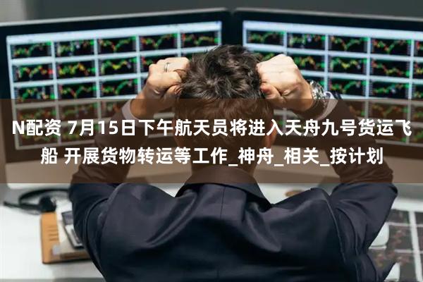 N配资 7月15日下午航天员将进入天舟九号货运飞船 开展货物转运等工作_神舟_相关_按计划