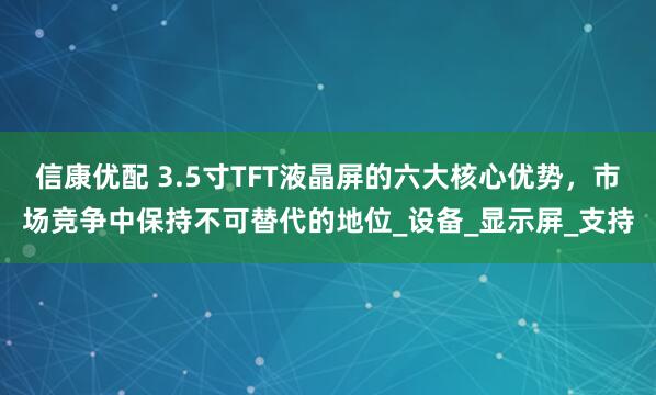 信康优配 3.5寸TFT液晶屏的六大核心优势，市场竞争中保持不可替代的地位_设备_显示屏_支持
