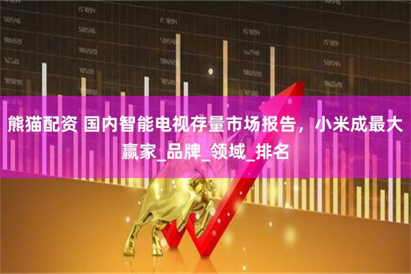 熊猫配资 国内智能电视存量市场报告，小米成最大赢家_品牌_领域_排名