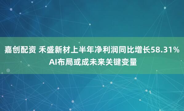 嘉创配资 禾盛新材上半年净利润同比增长58.31% AI布局或成未来关键变量