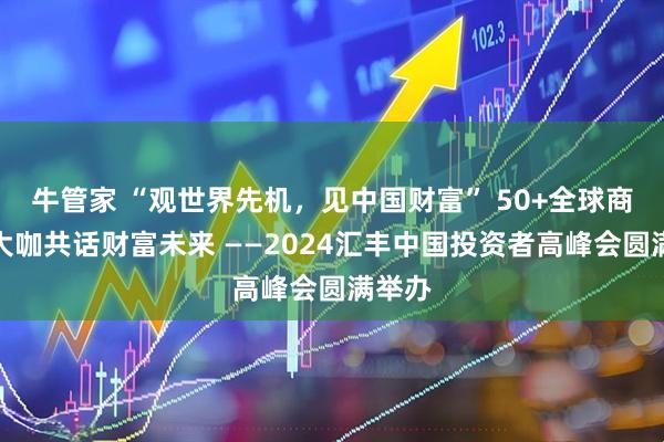 牛管家 “观世界先机，见中国财富” 50+全球商学界大咖共话财富未来 ——2024汇丰中国投资者高峰会圆满举办
