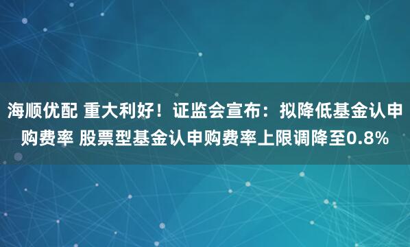 海顺优配 重大利好！证监会宣布：拟降低基金认申购费率 股票型基金认申购费率上限调降至0.8%