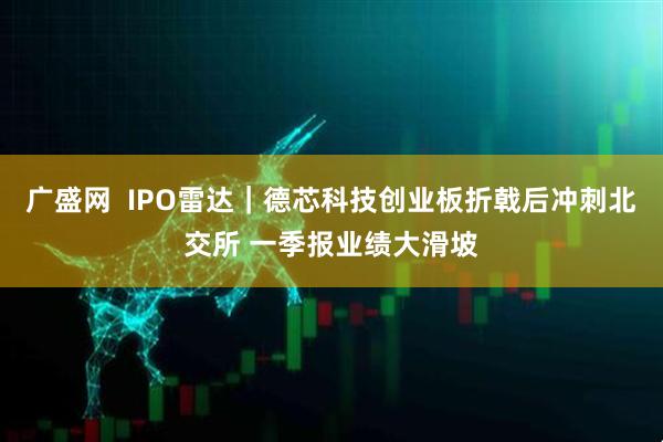 广盛网  IPO雷达｜德芯科技创业板折戟后冲刺北交所 一季报业绩大滑坡