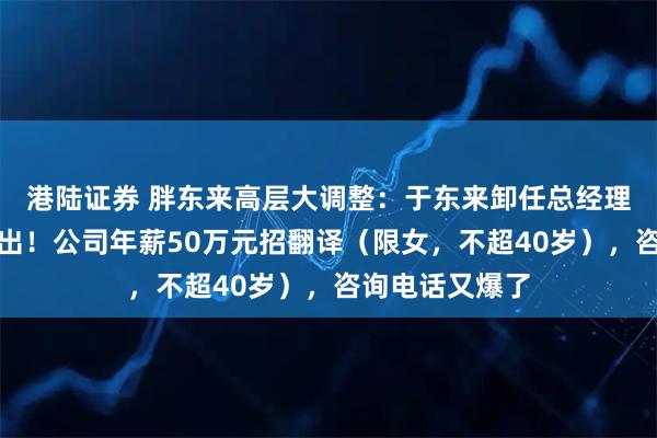 港陆证券 胖东来高层大调整：于东来卸任总经理，多名高管退出！公司年薪50万元招翻译（限女，不超40岁），咨询电话又爆了