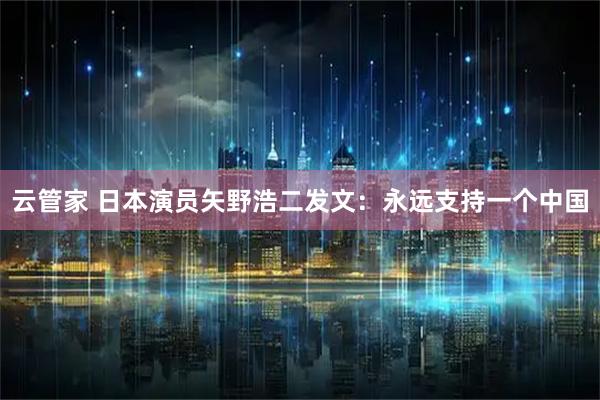 云管家 日本演员矢野浩二发文：永远支持一个中国