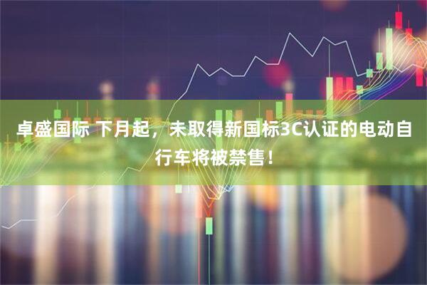 卓盛国际 下月起，未取得新国标3C认证的电动自行车将被禁售！