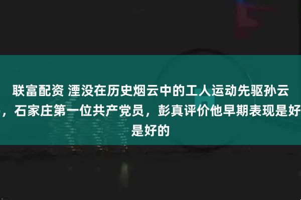 联富配资 湮没在历史烟云中的工人运动先驱孙云鹏，石家庄第一位共产党员，彭真评价他早期表现是好的