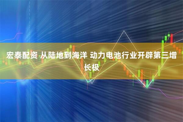 宏泰配资 从陆地到海洋 动力电池行业开辟第三增长极