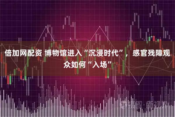 倍加网配资 博物馆进入“沉浸时代”，感官残障观众如何“入场”