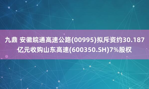九鼎 安徽皖通高速公路(00995)拟斥资约30.187亿元收购山东高速(600350.SH)7%股权