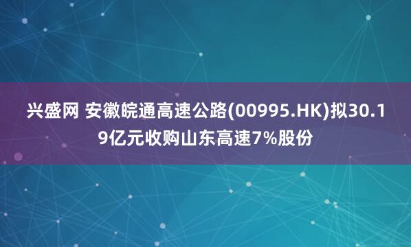 兴盛网 安徽皖通高速公路(00995.HK)拟30.19亿元收购山东高速7%股份