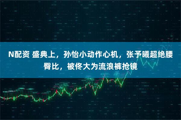 N配资 盛典上，孙怡小动作心机，张予曦超绝腰臀比，被佟大为流浪裤抢镜