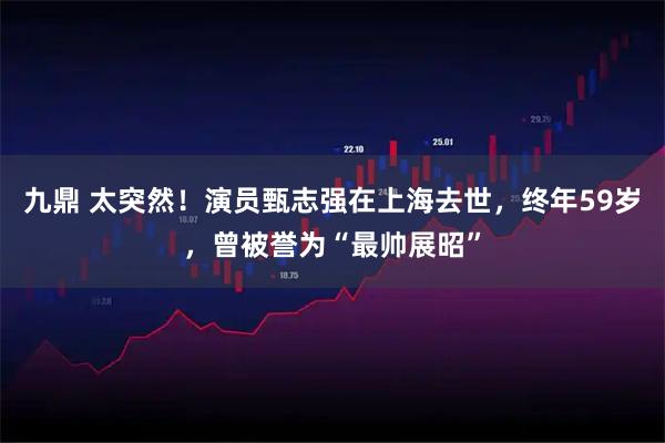 九鼎 太突然！演员甄志强在上海去世，终年59岁，曾被誉为“最帅展昭”