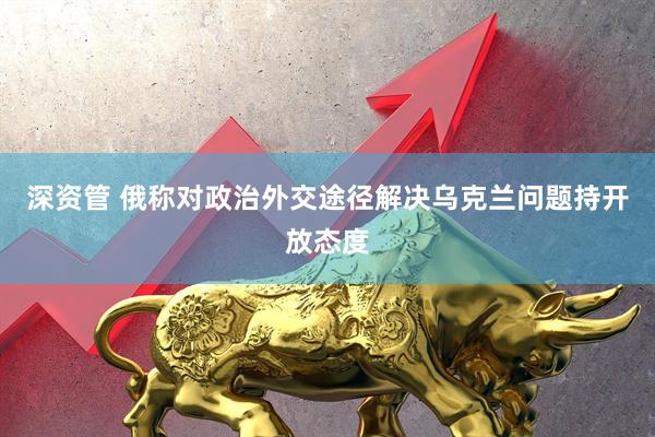 深资管 俄称对政治外交途径解决乌克兰问题持开放态度