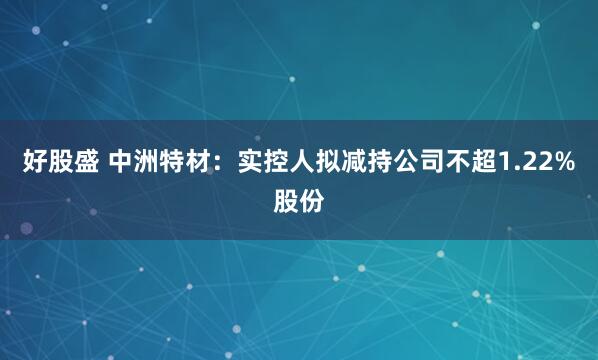 好股盛 中洲特材：实控人拟减持公司不超1.22%股份