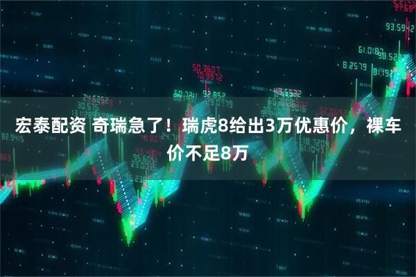 宏泰配资 奇瑞急了！瑞虎8给出3万优惠价，裸车价不足8万