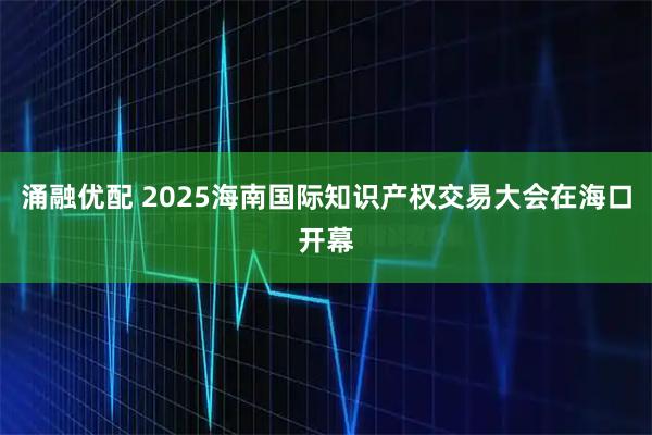 涌融优配 2025海南国际知识产权交易大会在海口开幕