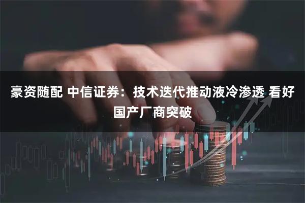 豪资随配 中信证券：技术迭代推动液冷渗透 看好国产厂商突破