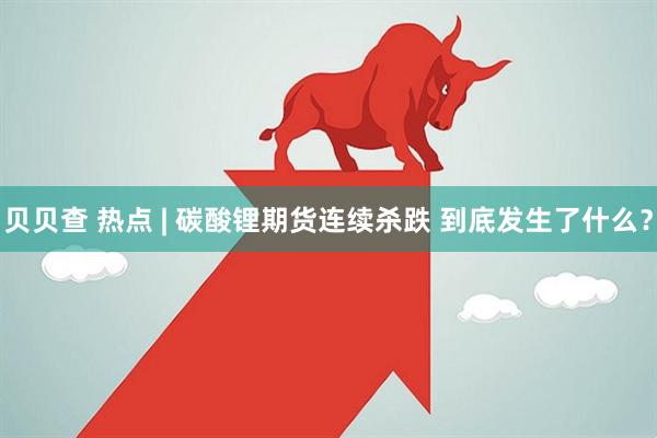 贝贝查 热点 | 碳酸锂期货连续杀跌 到底发生了什么？