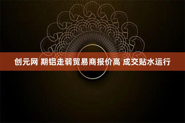 创元网 期铝走弱贸易商报价高 成交贴水运行