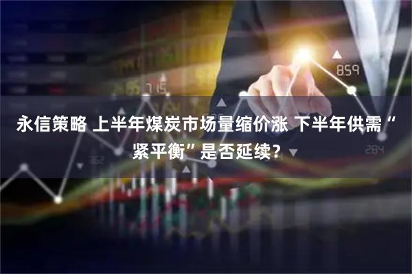 永信策略 上半年煤炭市场量缩价涨 下半年供需“紧平衡”是否延续？