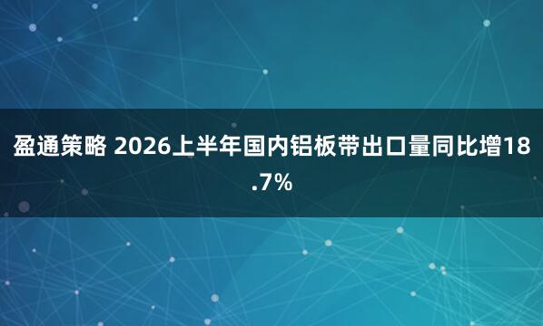 盈通策略 2026上半年国内铝板带出口量同比增18.7%
