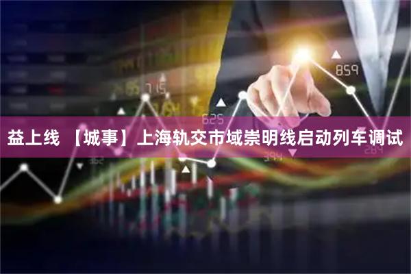 益上线 【城事】上海轨交市域崇明线启动列车调试
